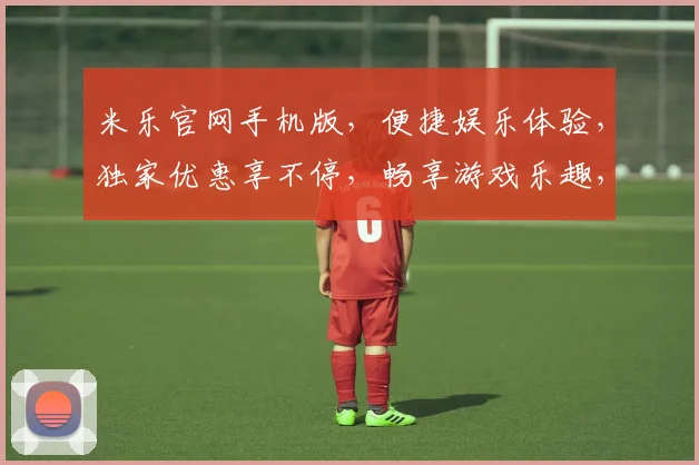 米乐官网手机版，便捷娱乐体验，独家优惠享不停，畅享游戏乐趣，快速登录