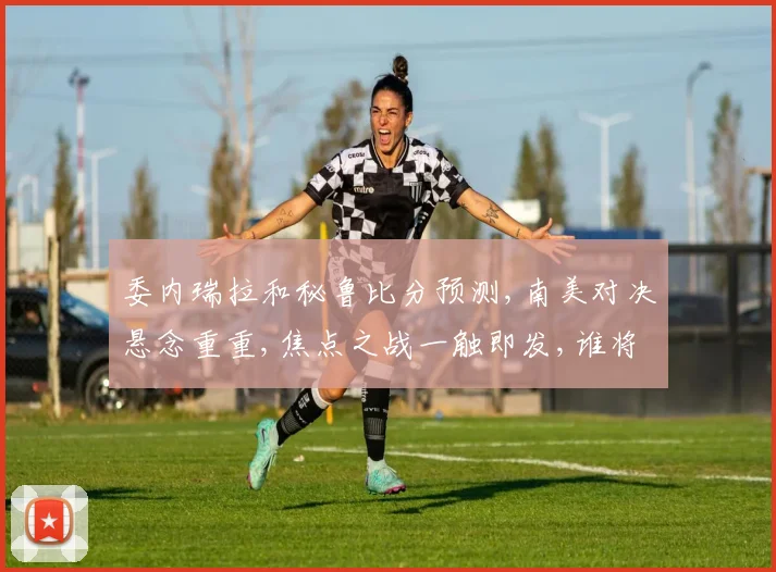 委内瑞拉和秘鲁比分预测,南美对决悬念重重,焦点之战一触即发,谁将笑到最后